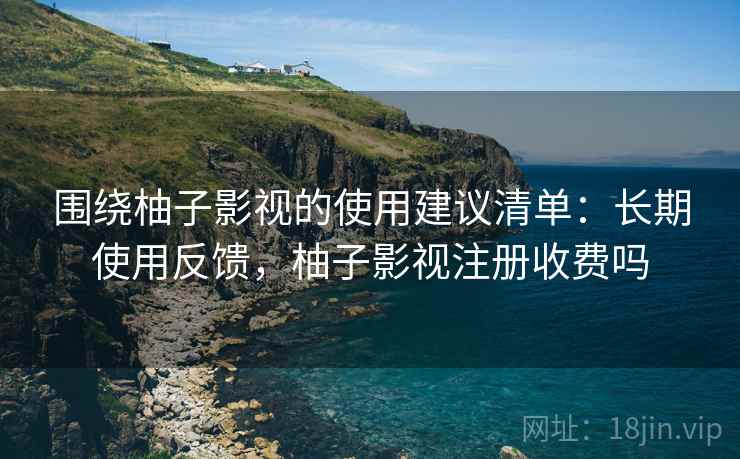 围绕柚子影视的使用建议清单：长期使用反馈，柚子影视注册收费吗