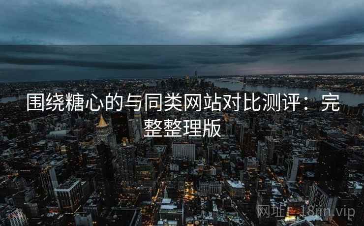 围绕糖心的与同类网站对比测评:完整整理版 围绕糖心的与同类网站对比测评:完整整理版