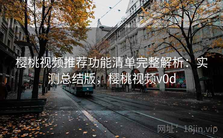 樱桃视频推荐功能清单完整解析：实测总结版，樱桃视频v0d