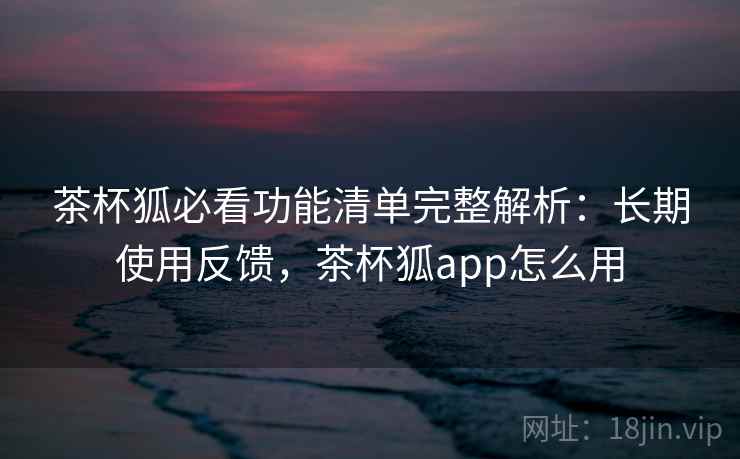 茶杯狐必看功能清单完整解析：长期使用反馈，茶杯狐app怎么用