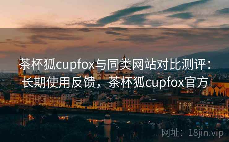 茶杯狐cupfox与同类网站对比测评：长期使用反馈，茶杯狐cupfox官方