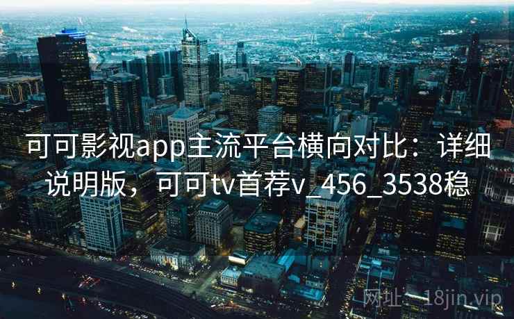 可可影视app主流平台横向对比：详细说明版，可可tv首荐v_456_3538稳