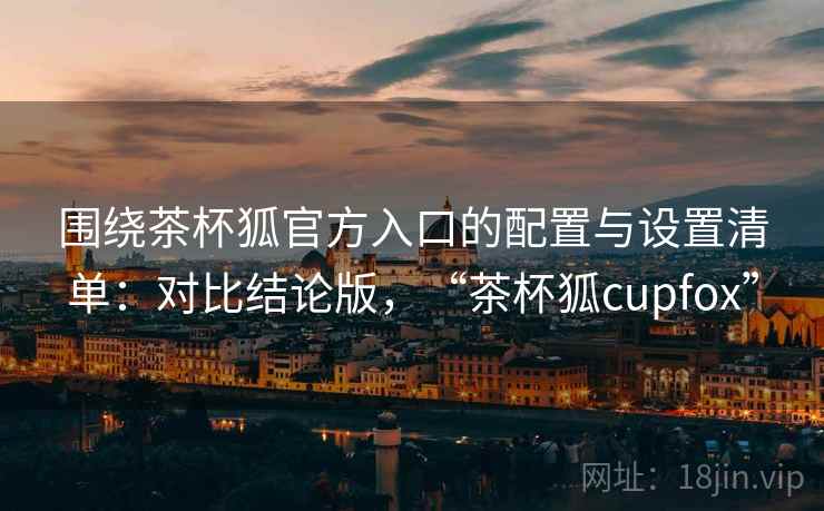 围绕茶杯狐官方入口的配置与设置清单：对比结论版，“茶杯狐cupfox”