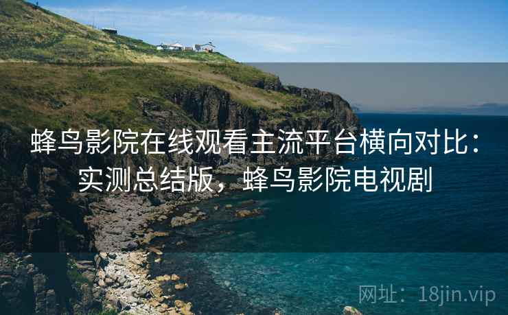 蜂鸟影院在线观看主流平台横向对比：实测总结版，蜂鸟影院电视剧