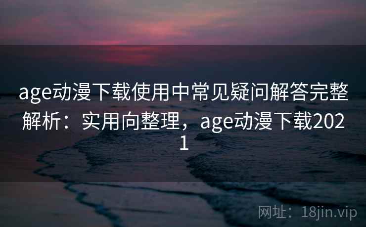 age动漫下载使用中常见疑问解答完整解析：实用向整理，age动漫下载2021