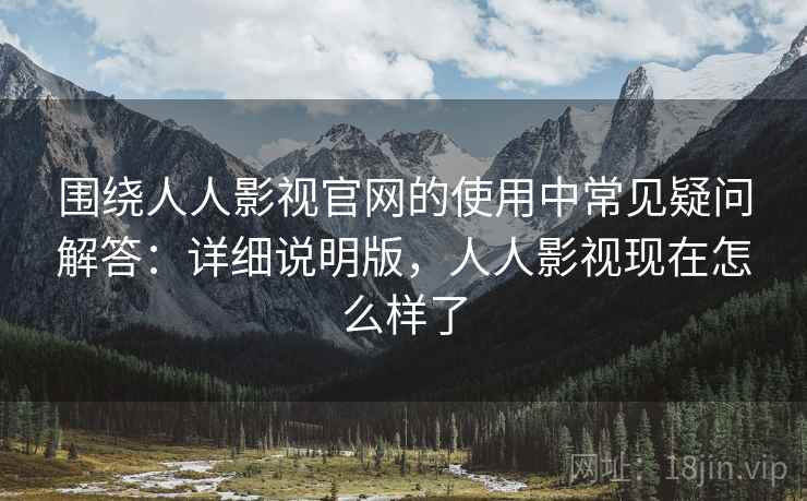 围绕人人影视官网的使用中常见疑问解答:详细说明版,人人影视现在怎么样了 围绕人人影视官网的使用中常见疑问解答:详细说明版,人人影视现在怎么样了