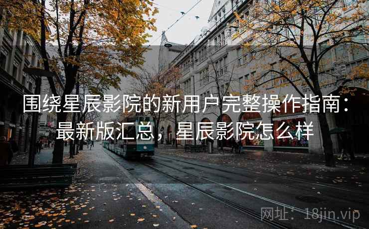 围绕星辰影院的新用户完整操作指南：最新版汇总，星辰影院怎么样