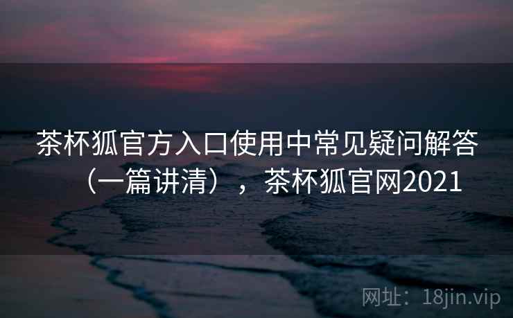 茶杯狐官方入口使用中常见疑问解答（一篇讲清），茶杯狐官网2021
