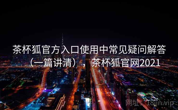 茶杯狐官方入口使用中常见疑问解答（一篇讲清），茶杯狐官网2021