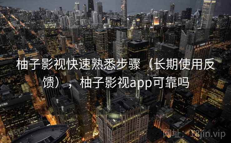 柚子影视快速熟悉步骤（长期使用反馈），柚子影视app可靠吗