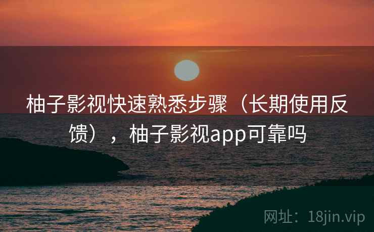 柚子影视快速熟悉步骤（长期使用反馈），柚子影视app可靠吗