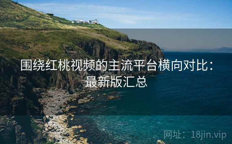 围绕红桃视频的主流平台横向对比：最新版汇总