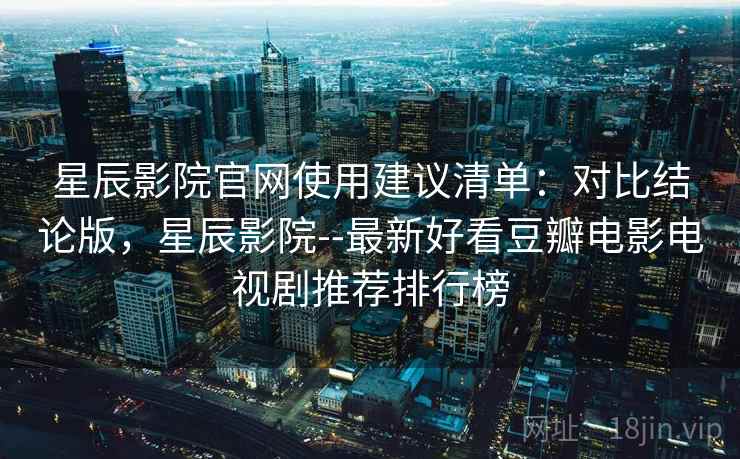 星辰影院官网使用建议清单:对比结论版,星辰影院--最新好看豆瓣电影电视剧推荐排行榜 星辰影院官网使用建议清单:对比结论版,星辰影院--最新好看豆瓣电影电视剧推荐排行榜