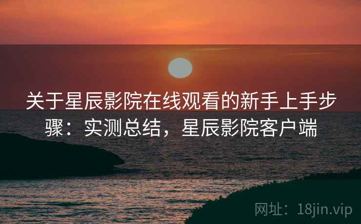 关于星辰影院在线观看的新手上手步骤：实测总结，星辰影院客户端