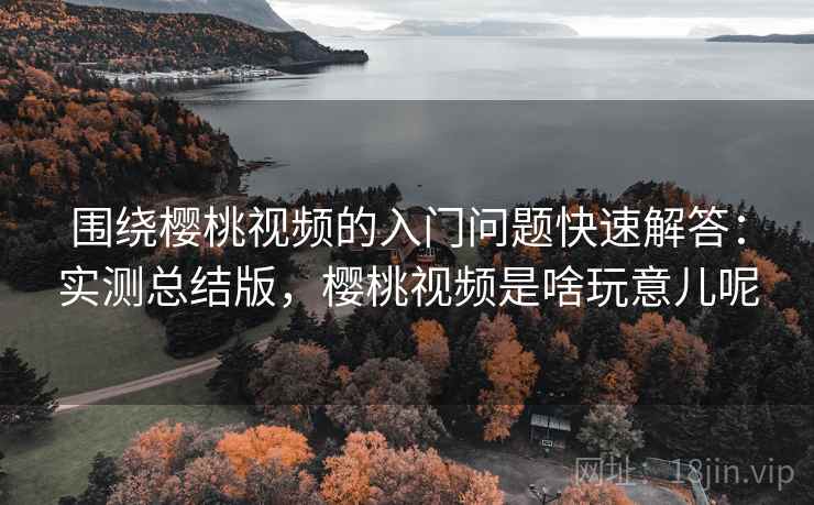 围绕樱桃视频的入门问题快速解答：实测总结版，樱桃视频是啥玩意儿呢