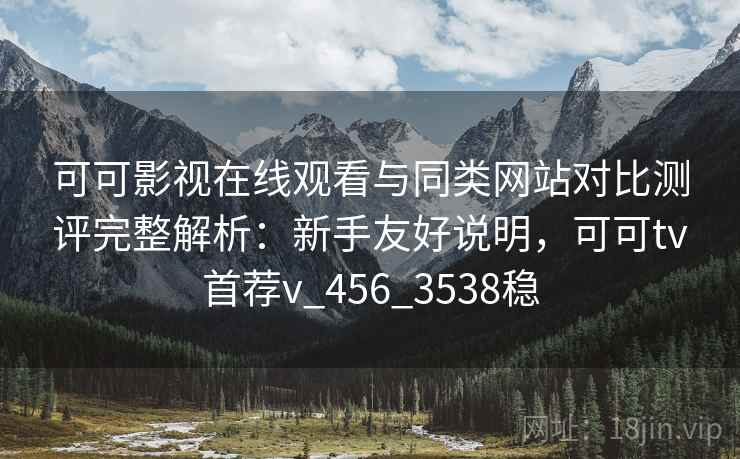 可可影视在线观看与同类网站对比测评完整解析：新手友好说明，可可tv首荐v_456_3538稳