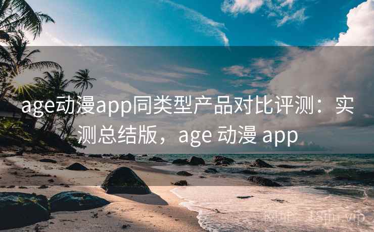 age动漫app同类型产品对比评测：实测总结版，age 动漫 app