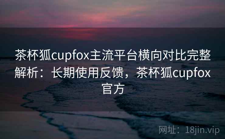 茶杯狐cupfox主流平台横向对比完整解析:长期使用反馈,茶杯狐cupfox官方 茶杯狐cupfox主流平台横向对比完整解析:长期使用反馈,茶杯狐cupfox官方