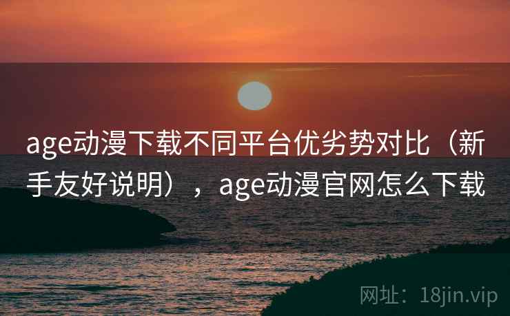 age动漫下载不同平台优劣势对比（新手友好说明），age动漫官网怎么下载