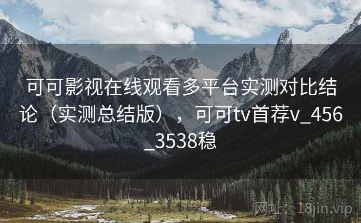 可可影视在线观看多平台实测对比结论（实测总结版），可可tv首荐v_456_3538稳