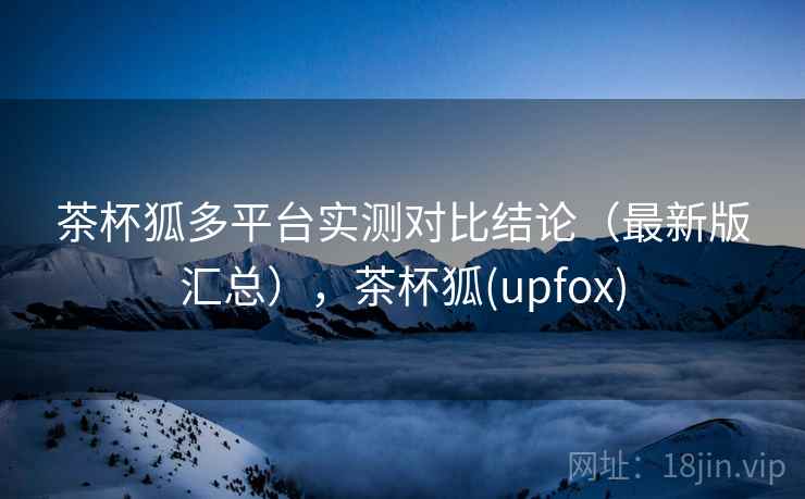 茶杯狐多平台实测对比结论(最新版汇总),茶杯狐(upfox) 茶杯狐多平台实测对比结论(最新版汇总),茶杯狐(upfox)