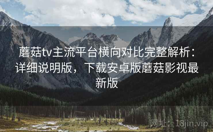 蘑菇tv主流平台横向对比完整解析：详细说明版，下载安卓版蘑菇影视最新版