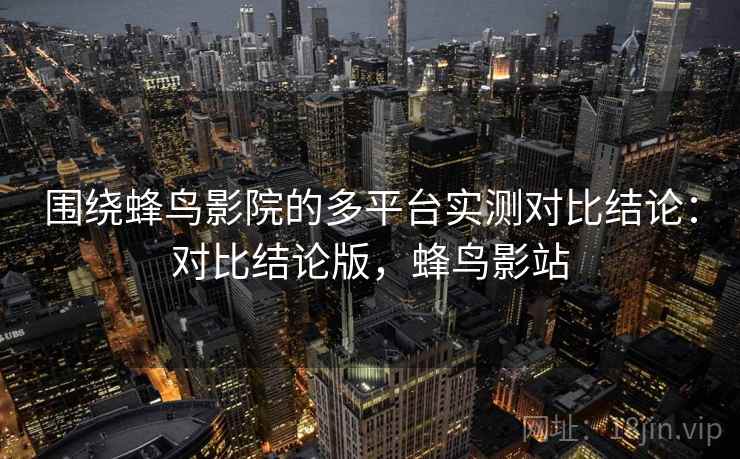 围绕蜂鸟影院的多平台实测对比结论：对比结论版，蜂鸟影站