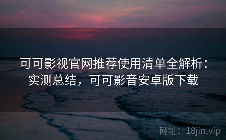 可可影视官网推荐使用清单全解析：实测总结，可可影音安卓版下载