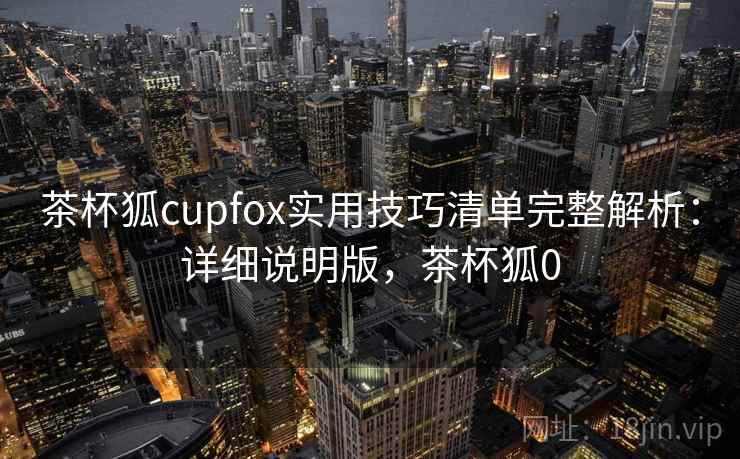 茶杯狐cupfox实用技巧清单完整解析：详细说明版，茶杯狐0