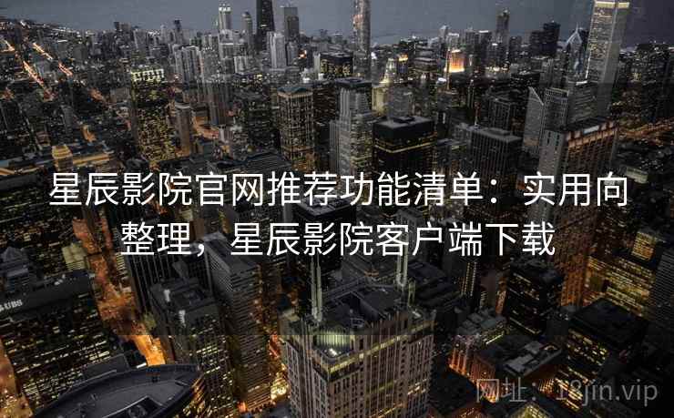星辰影院官网推荐功能清单：实用向整理，星辰影院客户端下载