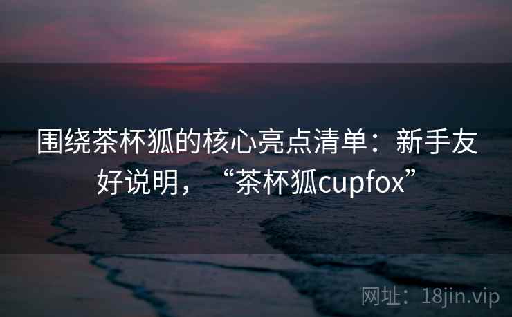 围绕茶杯狐的核心亮点清单：新手友好说明，“茶杯狐cupfox”