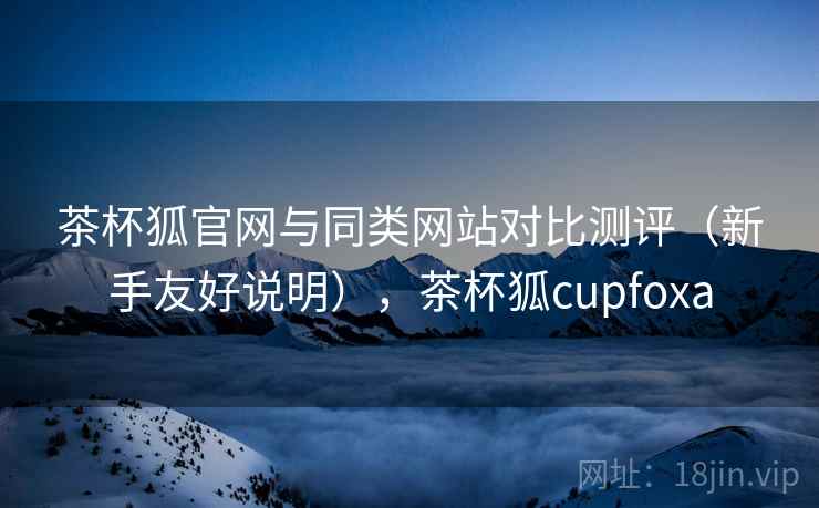 茶杯狐官网与同类网站对比测评(新手友好说明),茶杯狐cupfoxa 茶杯狐官网与同类网站对比测评(新手友好说明),茶杯狐cupfoxa