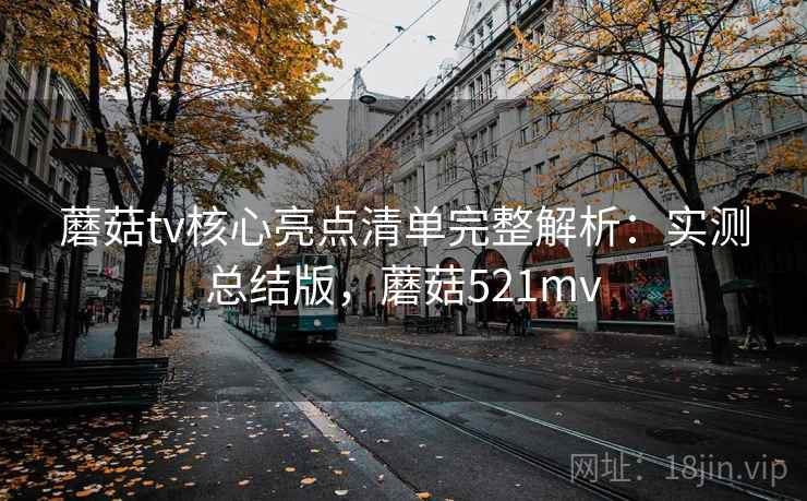 蘑菇tv核心亮点清单完整解析：实测总结版，蘑菇521mv