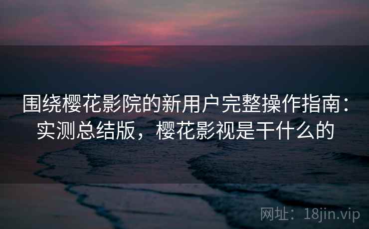 围绕樱花影院的新用户完整操作指南:实测总结版,樱花影视是干什么的 围绕樱花影院的新用户完整操作指南:实测总结版,樱花影视是干什么的