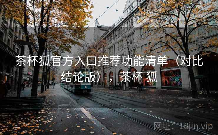 茶杯狐官方入口推荐功能清单（对比结论版），茶杯 狐