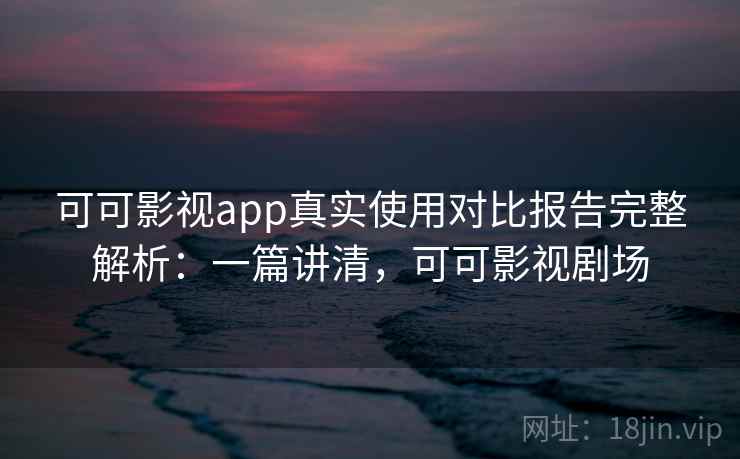 可可影视app真实使用对比报告完整解析：一篇讲清，可可影视剧场