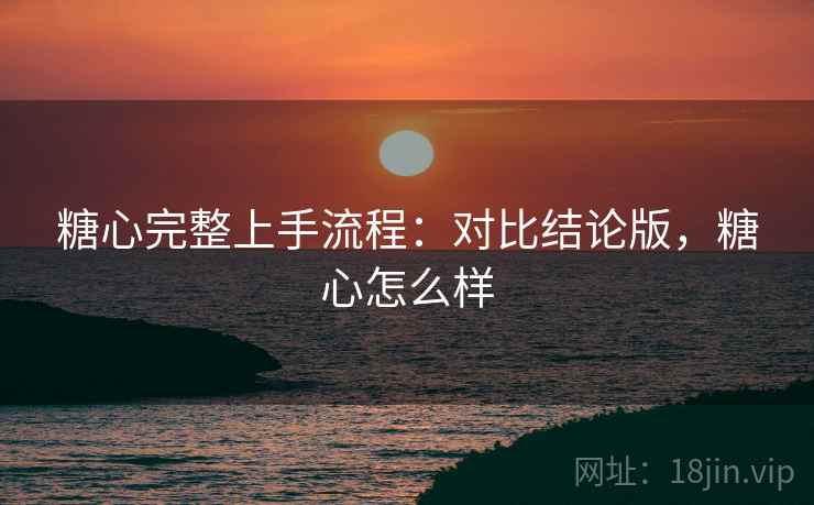 糖心完整上手流程:对比结论版,糖心怎么样 糖心完整上手流程:对比结论版,糖心怎么样
