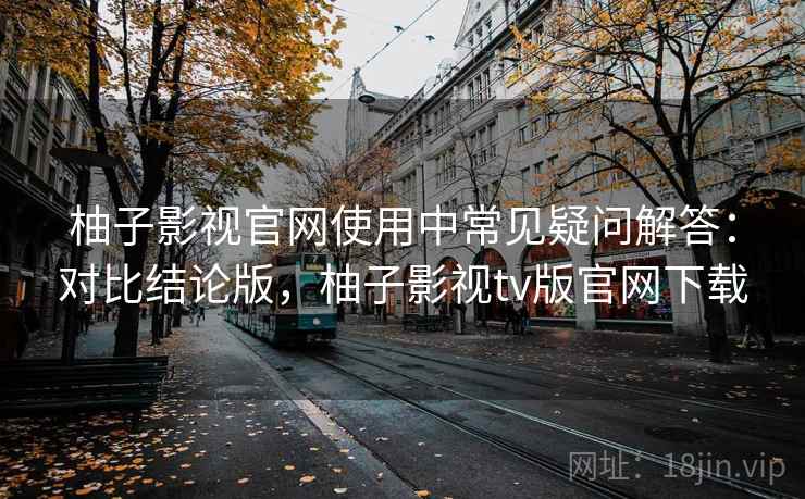 柚子影视官网使用中常见疑问解答:对比结论版,柚子影视tv版官网下载 柚子影视官网使用中常见疑问解答:对比结论版,柚子影视tv版官网下载