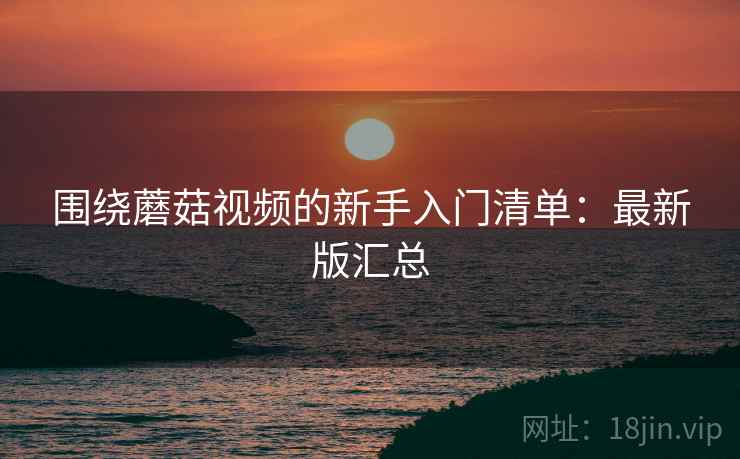围绕蘑菇视频的新手入门清单：最新版汇总