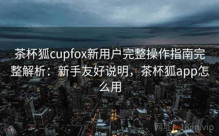 茶杯狐cupfox新用户完整操作指南完整解析:新手友好说明,茶杯狐app怎么用 茶杯狐cupfox新用户完整操作指南完整解析:新手友好说明,茶杯狐app怎么用
