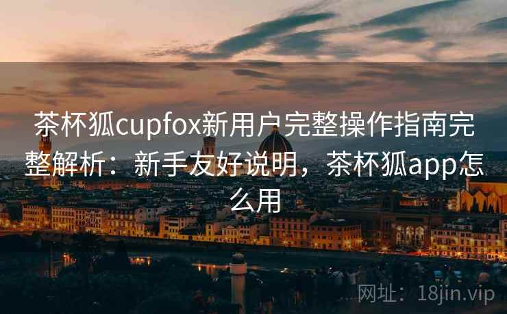 茶杯狐cupfox新用户完整操作指南完整解析:新手友好说明,茶杯狐app怎么用 茶杯狐cupfox新用户完整操作指南完整解析:新手友好说明,茶杯狐app怎么用
