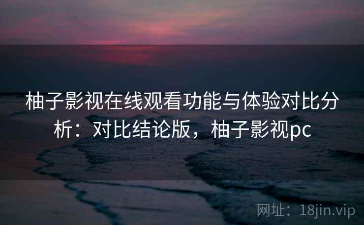 柚子影视在线观看功能与体验对比分析：对比结论版，柚子影视pc