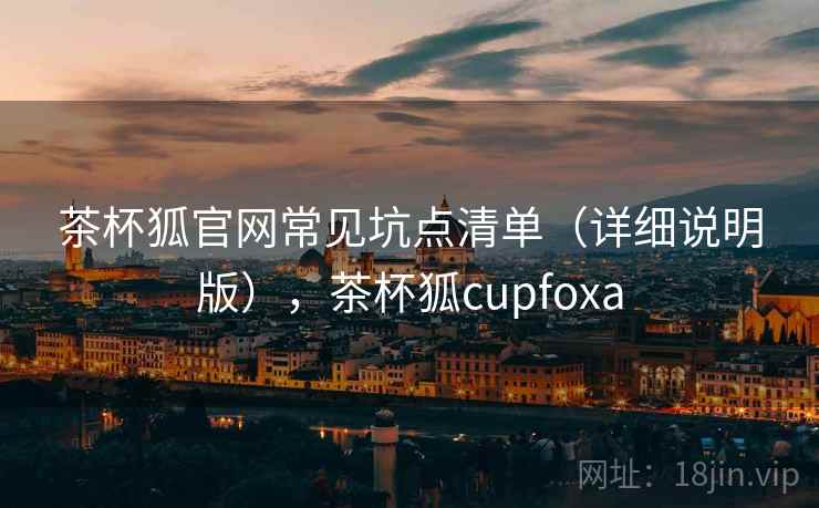 茶杯狐官网常见坑点清单（详细说明版），茶杯狐cupfoxa