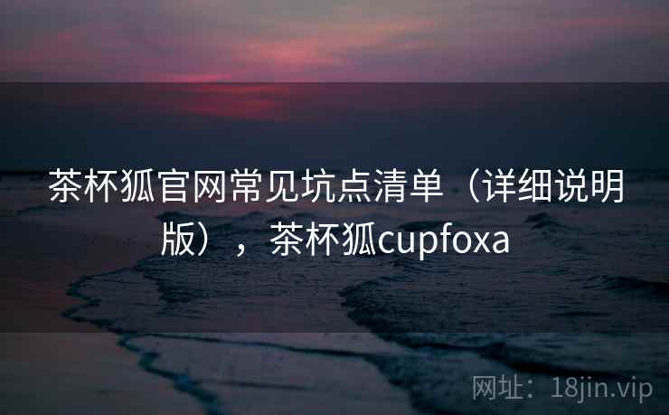 茶杯狐官网常见坑点清单（详细说明版），茶杯狐cupfoxa