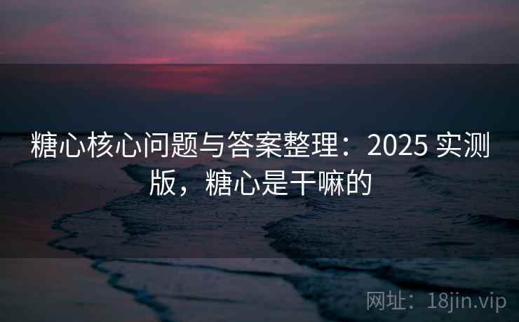 糖心核心问题与答案整理：2025 实测版，糖心是干嘛的