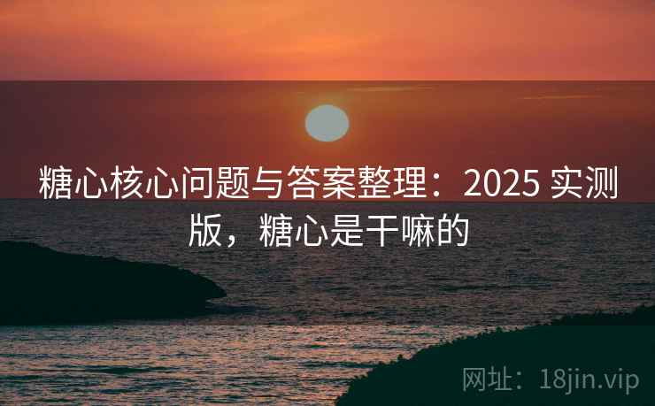 糖心核心问题与答案整理：2025 实测版，糖心是干嘛的