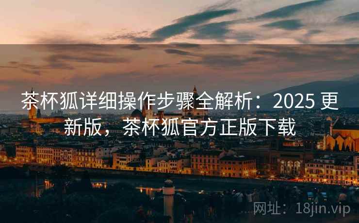 茶杯狐详细操作步骤全解析:2025 更新版,茶杯狐官方正版下载 茶杯狐详细操作步骤全解析:2025 更新版,茶杯狐官方正版下载