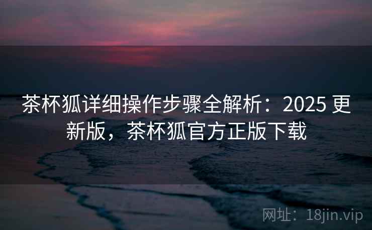 茶杯狐详细操作步骤全解析:2025 更新版,茶杯狐官方正版下载 茶杯狐详细操作步骤全解析:2025 更新版,茶杯狐官方正版下载