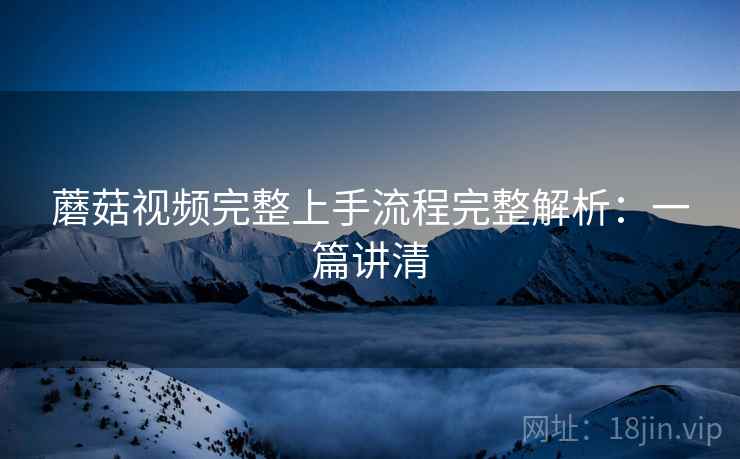 蘑菇视频完整上手流程完整解析:一篇讲清 蘑菇视频完整上手流程完整解析:一篇讲清