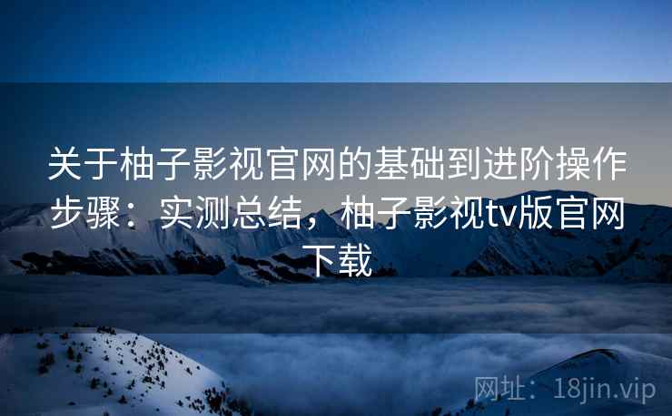关于柚子影视官网的基础到进阶操作步骤：实测总结，柚子影视tv版官网下载